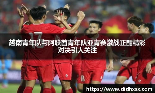 越南青年队与阿联酋青年队亚青赛激战正酣精彩对决引人关注